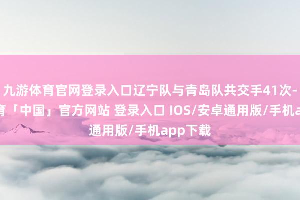 九游体育官网登录入口辽宁队与青岛队共交手41次-九游体育「中国」官方网站 登录入口 IOS/安卓通用版/手机app下载