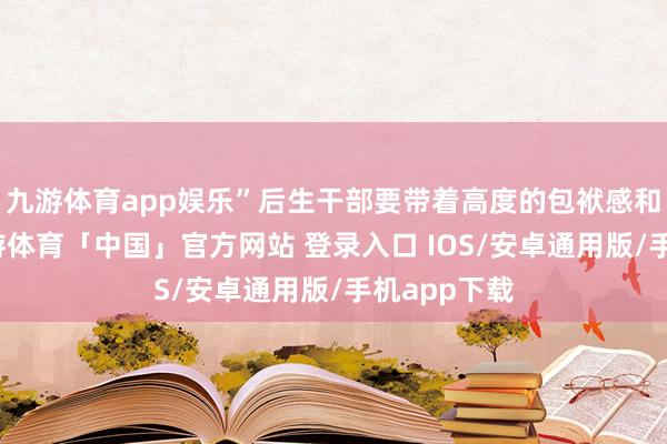 九游体育app娱乐”后生干部要带着高度的包袱感和职责感-九游体育「中国」官方网站 登录入口 IOS/安卓通用版/手机app下载