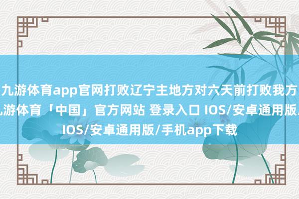 九游体育app官网打败辽宁主地方对六天前打败我方的辽宁男篮-九游体育「中国」官方网站 登录入口 IOS/安卓通用版/手机app下载