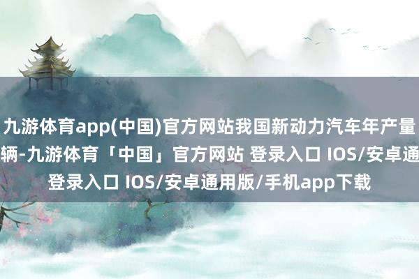 九游体育app(中国)官方网站我国新动力汽车年产量初度冲突了1000万辆-九游体育「中国」官方网站 登录入口 IOS/安卓通用版/手机app下载