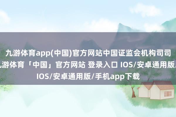 九游体育app(中国)官方网站中国证监会机构司司长申兵透露-九游体育「中国」官方网站 登录入口 IOS/安卓通用版/手机app下载