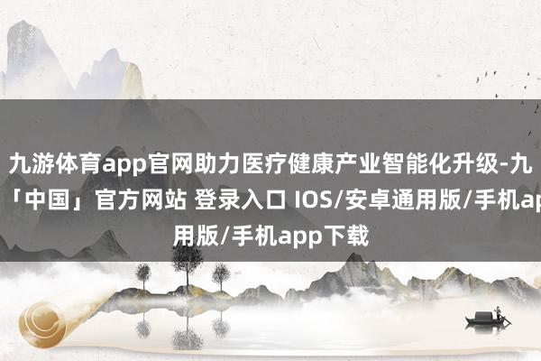 九游体育app官网助力医疗健康产业智能化升级-九游体育「中国」官方网站 登录入口 IOS/安卓通用版/手机app下载