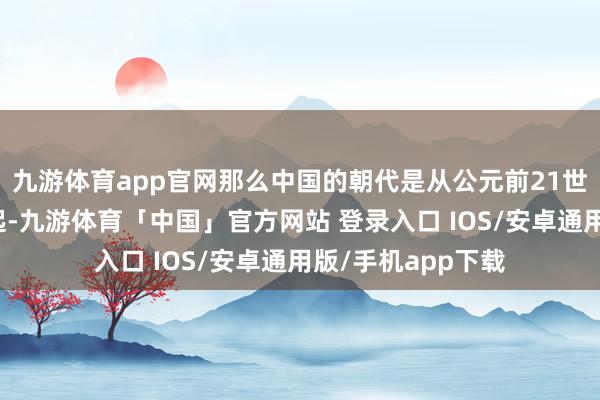 九游体育app官网那么中国的朝代是从公元前21世纪的夏朝驱动算起-九游体育「中国」官方网站 登录入口 IOS/安卓通用版/手机app下载