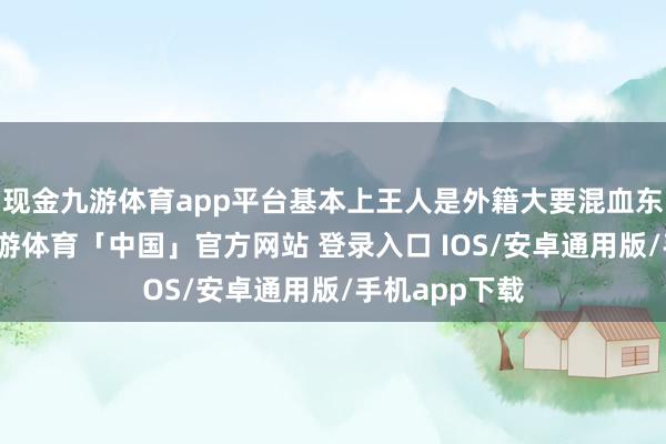 现金九游体育app平台基本上王人是外籍大要混血东说念主种-九游体育「中国」官方网站 登录入口 IOS/安卓通用版/手机app下载