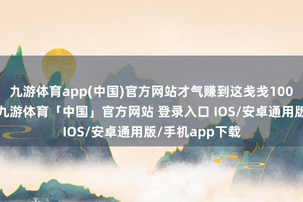 九游体育app(中国)官方网站才气赚到这戋戋100块钱？！然而-九游体育「中国」官方网站 登录入口 IOS/安卓通用版/手机app下载