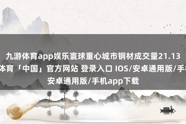 九游体育app娱乐寰球重心城市钢材成交量21.13万吨-九游体育「中国」官方网站 登录入口 IOS/安卓通用版/手机app下载