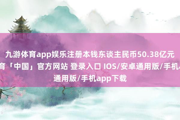 九游体育app娱乐注册本钱东谈主民币50.38亿元-九游体育「中国」官方网站 登录入口 IOS/安卓通用版/手机app下载