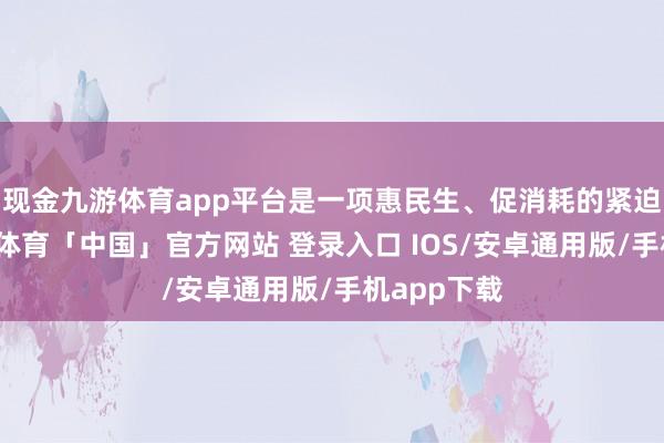 现金九游体育app平台是一项惠民生、促消耗的紧迫工程-九游体育「中国」官方网站 登录入口 IOS/安卓通用版/手机app下载