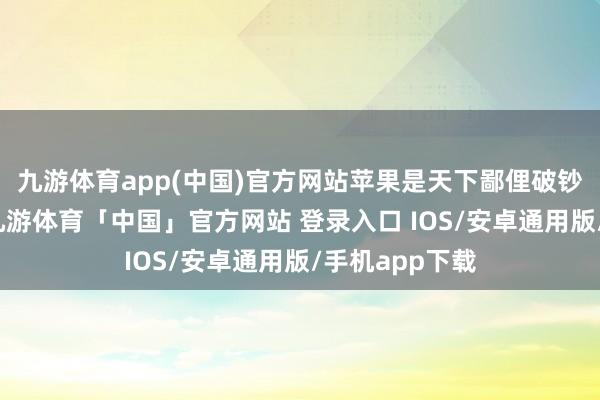 九游体育app(中国)官方网站苹果是天下鄙俚破钞的生果之一-九游体育「中国」官方网站 登录入口 IOS/安卓通用版/手机app下载