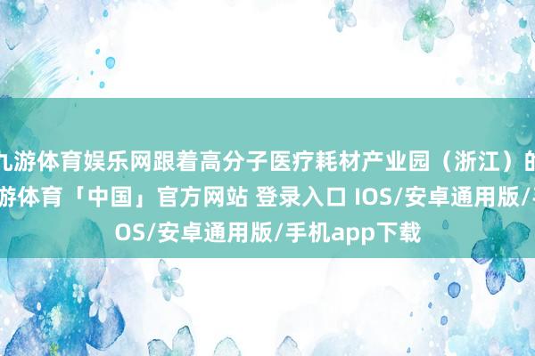 九游体育娱乐网跟着高分子医疗耗材产业园（浙江）的进入使用-九游体育「中国」官方网站 登录入口 IOS/安卓通用版/手机app下载