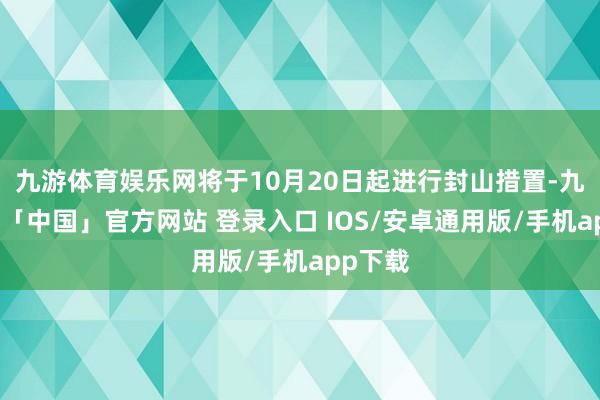 九游体育娱乐网将于10月20日起进行封山措置-九游体育「中国」官方网站 登录入口 IOS/安卓通用版/手机app下载