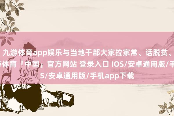 九游体育app娱乐与当地干部大家拉家常、话脱贫、算细账-九游体育「中国」官方网站 登录入口 IOS/安卓通用版/手机app下载